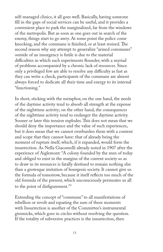 sclf-managed clnics, it all gocs well. Basically having someone il in the gaps of social services can be useful, and it provides a convenient place to park the marginalized, fa from the windows of the metropolis. But as soon as one gocs out in scarch of the nemy, things start to go awry. At some point the police come knocking, and the commune is finished, or at lcast resized. The sccond reason why any attempt to generalize “armed communes” outside of an insurgency is ftle is duc to the material difficulics in which such experiments founder, with a myriad of problems accompanied by chronic lack of resources. Since only a privileged few are able to resolve any difficulty as fast as they can write a check, participants of the commune are almost always forced to dedicate all their time and cnergy to its internal “functioning.” In short, sticking with the metaphor, on the one hand, the needs of the daytime activity tend to absorb all strength at the expense of the nighttime activity; on the other hand, the consequences of the nighttime activity tend to endanger the daytime activity Sooner o later this tension explodes. This docs not mean that we should deny the importance and the value of such experiences, but it docs mean that we cannot overburden them with a content and scope that they cannot have: that of alrcady being the moment of ruptur itself, which, if it cxpanded, would form the insurrection. As Nella Giacomelli already noted in 1907 after the experience of Aiglemont: A colony founded by the men of today and obliged to exist in the margins of the current society so as to draw in its resources i fatally destined to remain nothing else than a grotesque imitation of bourgeos socicty. It cannot give us the formula of tomorrow, because it itself reflects too much of the old formula of the present, which unconsciously permeates us all to the point of disfigurement.™ Extending the concept of “commune” to all manifestations of rebellion or revolt and equating the sum of these moments with Insurrection is another of the Committee’s instrumental gimmicks, which goes in circles without resolving the question. If the totality of subversive practices is the insurrection, then 5